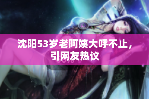 沈阳53岁老阿姨大呼不止，引网友热议