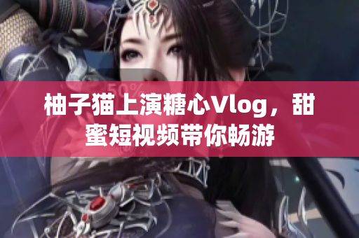 柚子猫上演糖心Vlog，甜蜜短视频带你畅游