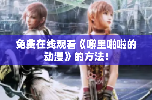 免费在线观看《噼里啪啦的动漫》的方法！