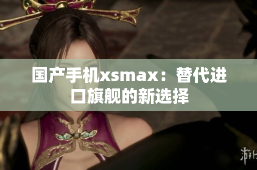 国产手机xsmax：替代进口旗舰的新选择