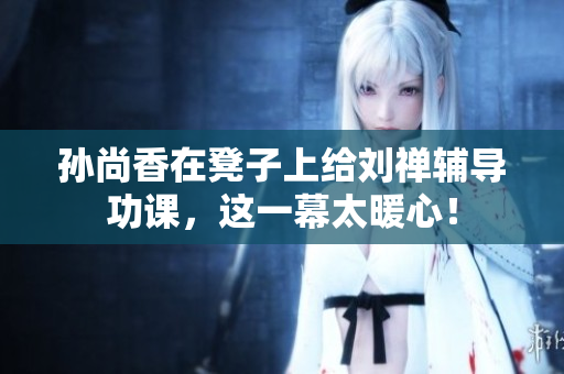 孙尚香在凳子上给刘禅辅导功课，这一幕太暖心！