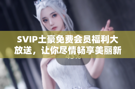 SVIP土豪免费会员福利大放送，让你尽情畅享美丽新世界！