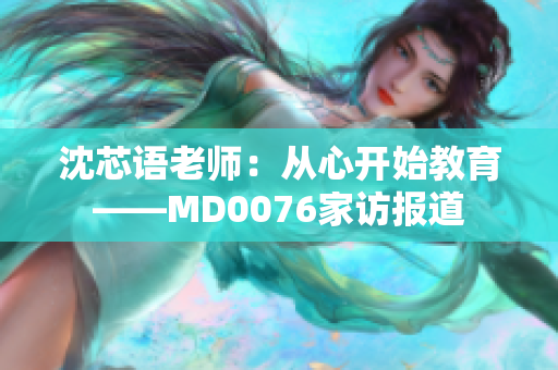 沈芯语老师：从心开始教育——MD0076家访报道