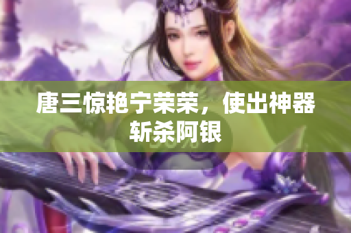 唐三惊艳宁荣荣，使出神器斩杀阿银