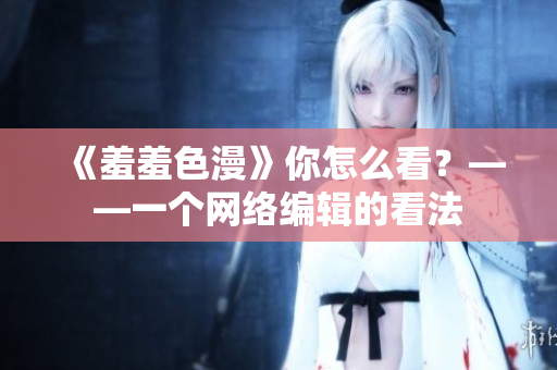 《羞羞色漫》你怎么看？——一个网络编辑的看法