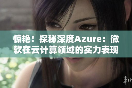 惊艳！探秘深度Azure：微软在云计算领域的实力表现