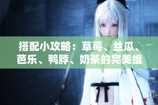 搭配小攻略：草莓、丝瓜、芭乐、鸭脖、奶茶的完美组合