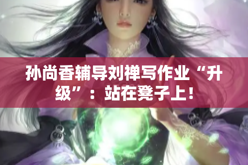 孙尚香辅导刘禅写作业“升级”：站在凳子上！