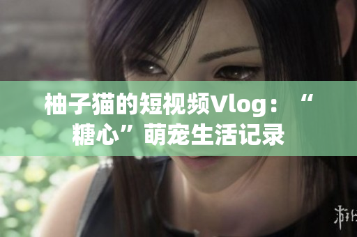 柚子猫的短视频Vlog：“糖心”萌宠生活记录