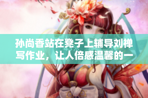 孙尚香站在凳子上辅导刘禅写作业，让人倍感温馨的一幕！