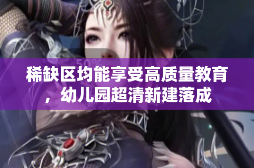 稀缺区均能享受高质量教育，幼儿园超清新建落成