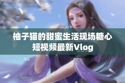 柚子猫的甜蜜生活现场糖心短视频最新Vlog