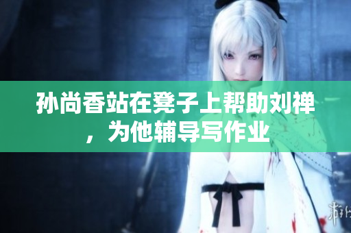 孙尚香站在凳子上帮助刘禅，为他辅导写作业