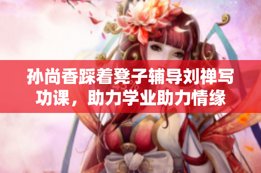 孙尚香踩着凳子辅导刘禅写功课，助力学业助力情缘