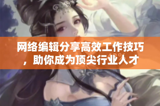 网络编辑分享高效工作技巧，助你成为顶尖行业人才