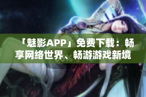 「魅影APP」免费下载：畅享网络世界、畅游游戏新境界