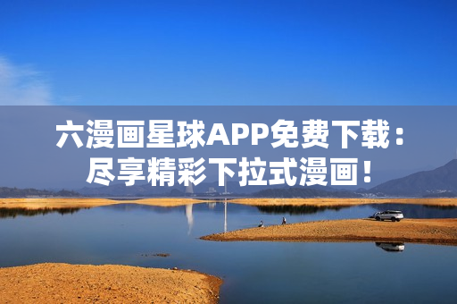六漫画星球APP免费下载：尽享精彩下拉式漫画！
