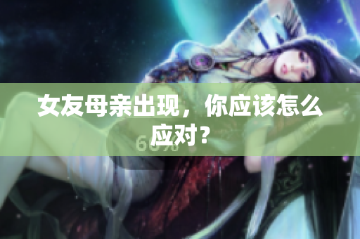 女友母亲出现，你应该怎么应对？