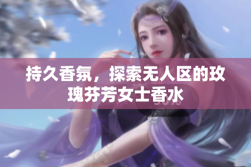 持久香氛，探索无人区的玫瑰芬芳女士香水