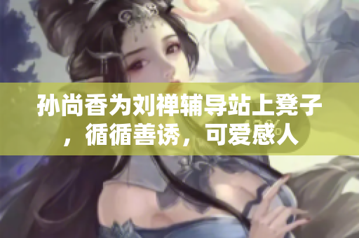 孙尚香为刘禅辅导站上凳子，循循善诱，可爱感人