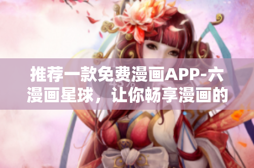 推荐一款免费漫画APP-六漫画星球，让你畅享漫画的乐趣