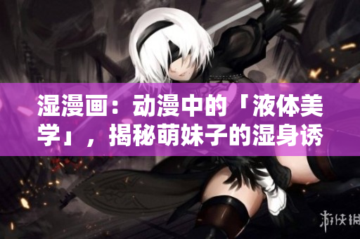 湿漫画：动漫中的「液体美学」，揭秘萌妹子的湿身诱惑