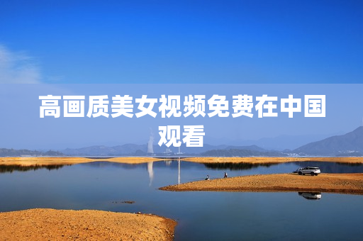 高画质美女视频免费在中国观看