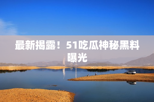 最新揭露！51吃瓜神秘黑料曝光