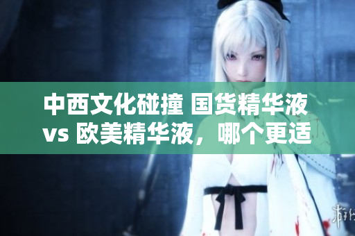 中西文化碰撞 国货精华液 vs 欧美精华液，哪个更适合你？