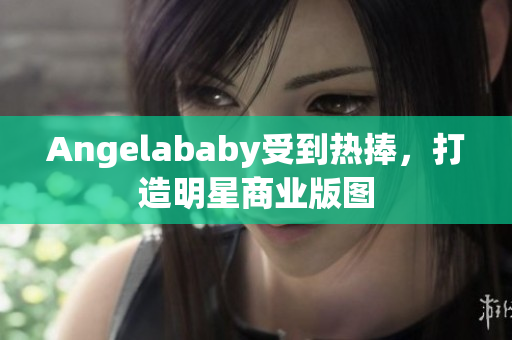 Angelababy受到热捧，打造明星商业版图