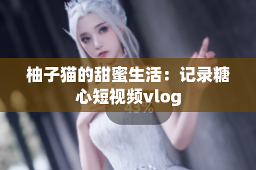 柚子猫的甜蜜生活：记录糖心短视频vlog