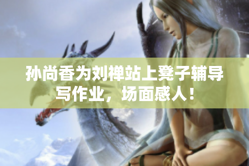孙尚香为刘禅站上凳子辅导写作业，场面感人！