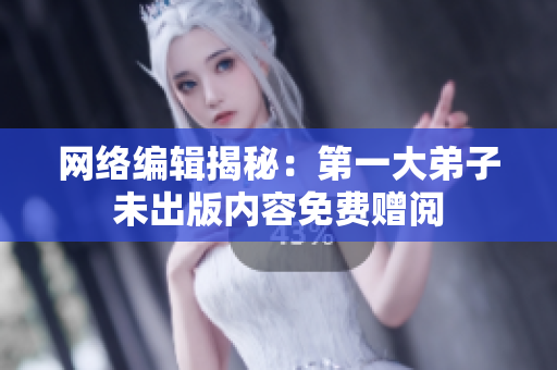 网络编辑揭秘：第一大弟子未出版内容免费赠阅