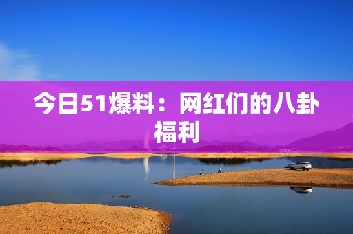 今日51爆料：网红们的八卦福利