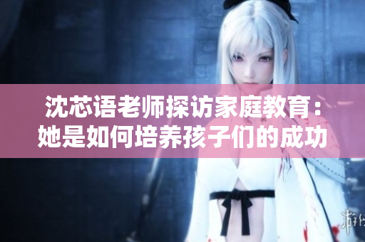 沈芯语老师探访家庭教育：她是如何培养孩子们的成功品格的
