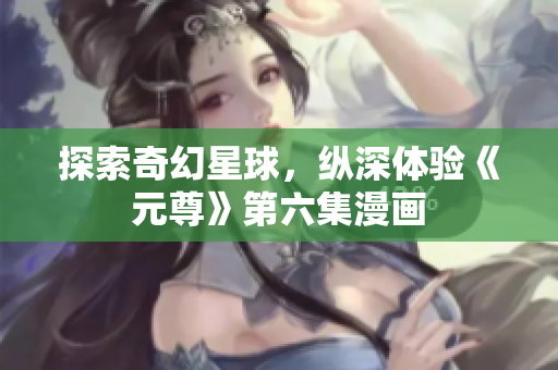 探索奇幻星球，纵深体验《元尊》第六集漫画