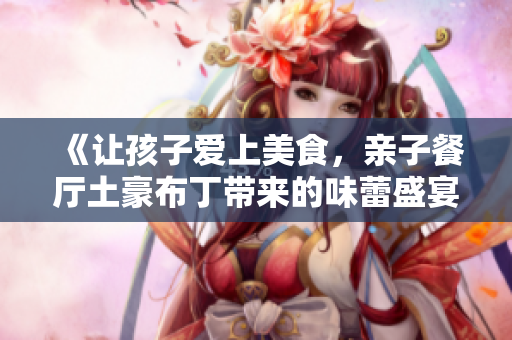 《让孩子爱上美食，亲子餐厅土豪布丁带来的味蕾盛宴》