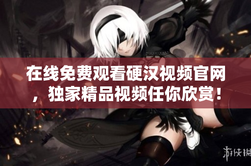 在线免费观看硬汉视频官网，独家精品视频任你欣赏！