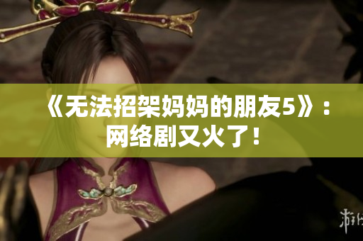 《无法招架妈妈的朋友5》：网络剧又火了！